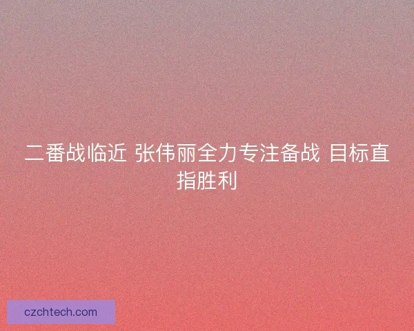 二番战临近 张伟丽全力专注备战 目标直指胜利