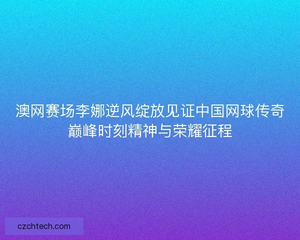 澳网赛场李娜逆风绽放见证中国网球传奇巅峰时刻精神与荣耀征程